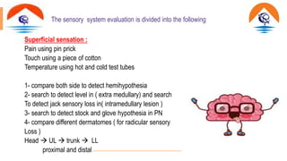 The sensory system evaluation is divided into the following
Superficial sensation :
Pain using pin prick
Touch using a piece of cotton
Temperature using hot and cold test tubes
1- compare both side to detect hemihypothesia
2- search to detect level in ( extra medullary) and search
To detect jack sensory loss in( intramedullary lesion )
3- search to detect stock and glove hypothesia in PN
4- compare different dermatomes ( for radicular sensory
Loss )
Head  UL  trunk  LL
proximal and distal
 