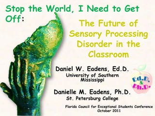 Stop the World, I Need to Get
Off:
                The Future of
              Sensory Processing
                Disorder in the
                   Classroom
           Daniel W. Eadens, Ed.D.
              University of Southern
                    Mississippi

          Danielle M. Eadens, Ph.D.
              St. Petersburg College
              Florida Council for Exceptional Students Conference
                                  October 2011
 