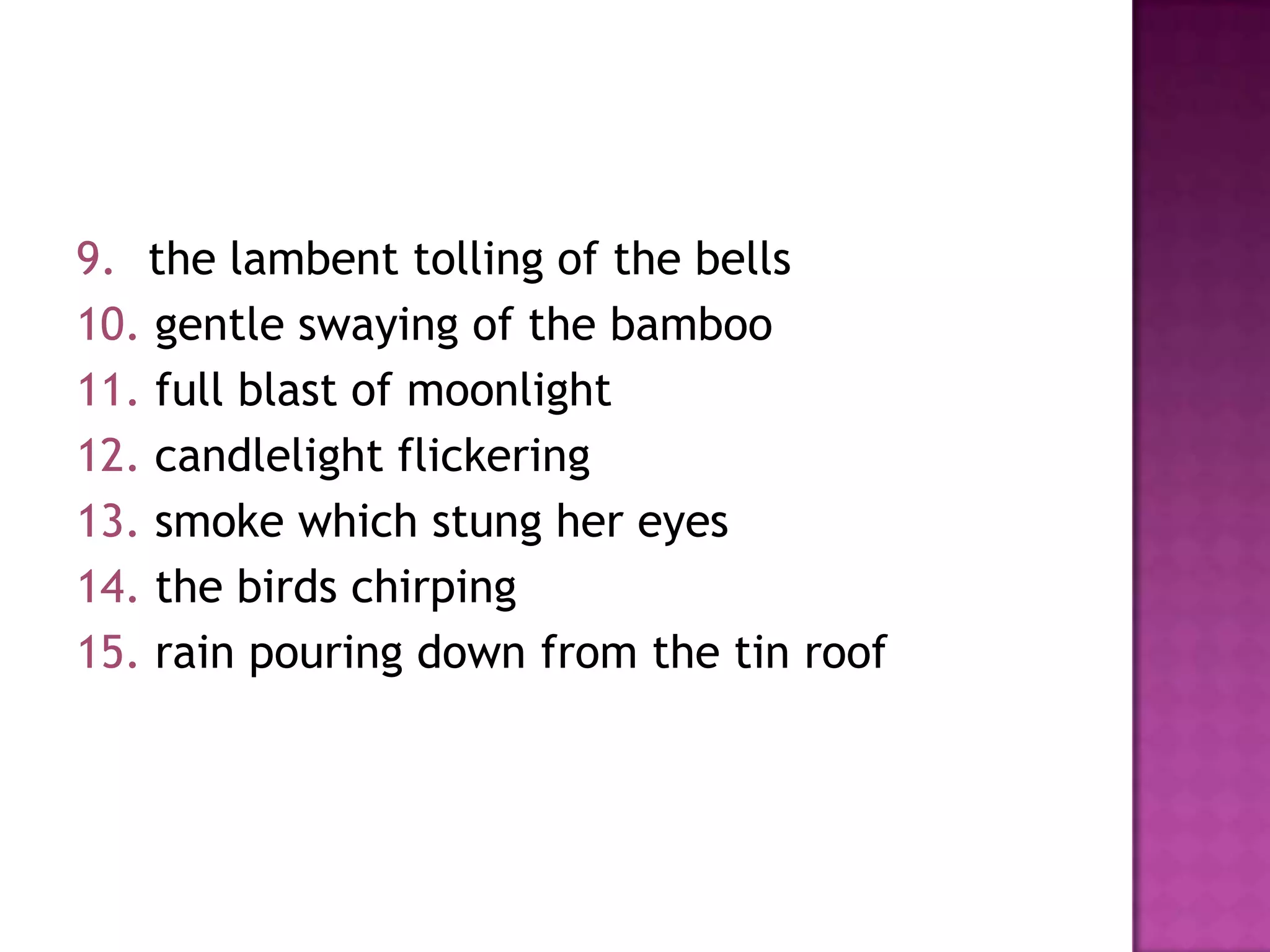 9. the lambent tolling of the bells
10. gentle swaying of the bamboo
11. full blast of moonlight
12. candlelight flickering
13. smoke which stung her eyes
14. the birds chirping
15. rain pouring down from the tin roof

 