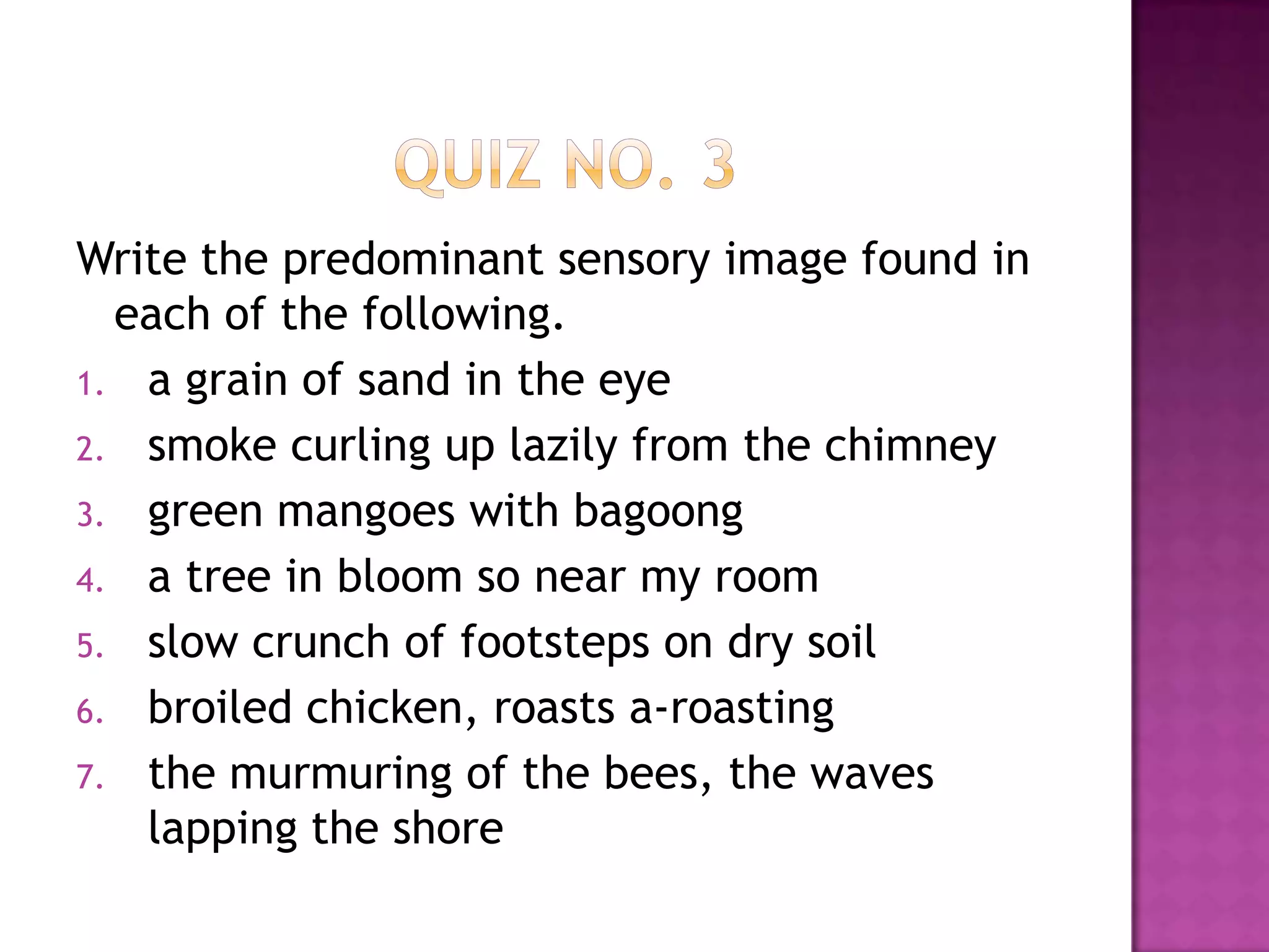 Write the predominant sensory image found in
each of the following.
1. a grain of sand in the eye
2. smoke curling up lazily from the chimney
3. green mangoes with bagoong
4. a tree in bloom so near my room
5. slow crunch of footsteps on dry soil
6. broiled chicken, roasts a-roasting
7. the murmuring of the bees, the waves
lapping the shore

 