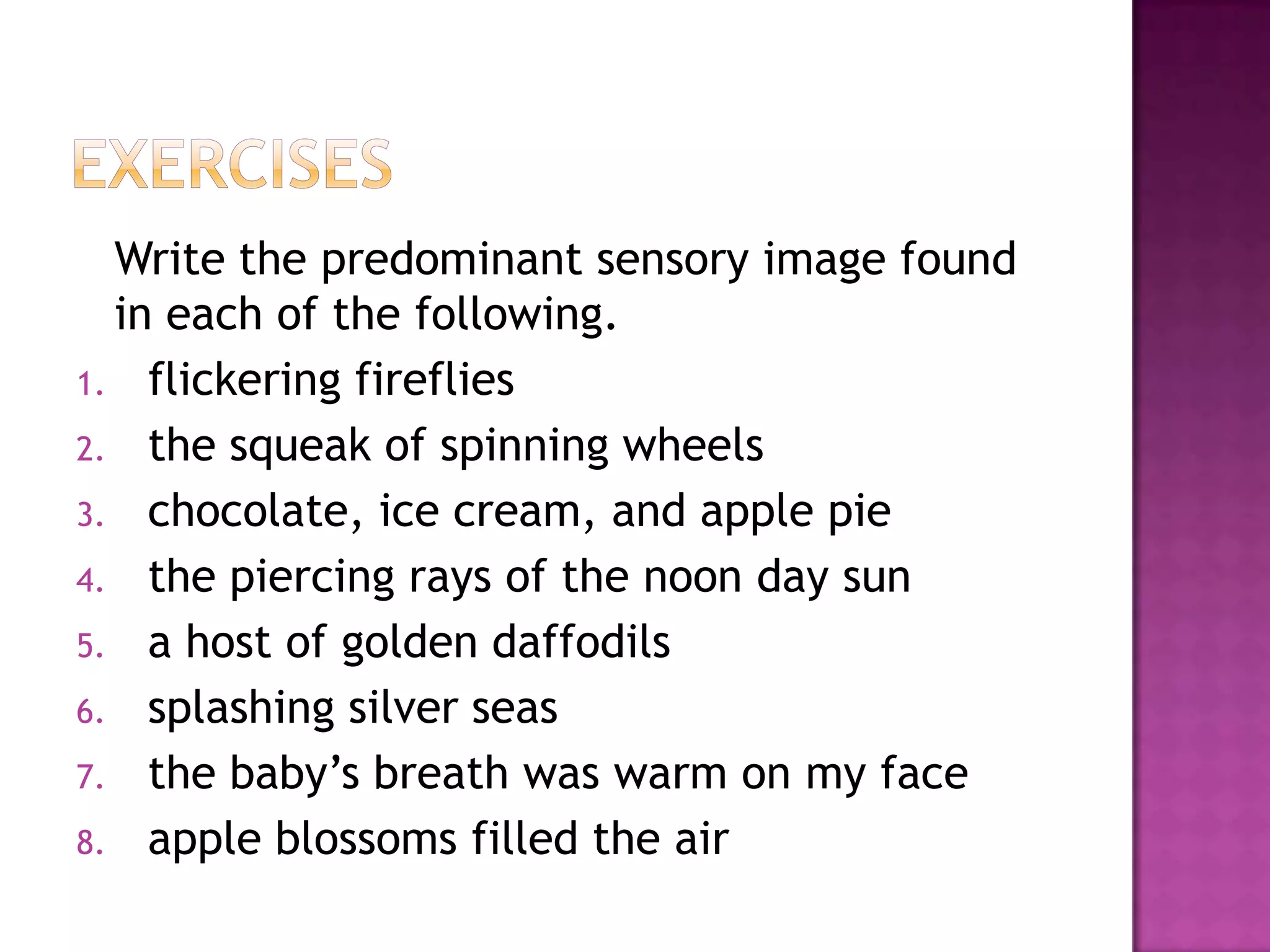 Write the predominant sensory image found
in each of the following.
1. flickering fireflies
2. the squeak of spinning wheels
3. chocolate, ice cream, and apple pie
4. the piercing rays of the noon day sun
5. a host of golden daffodils
6. splashing silver seas
7. the baby’s breath was warm on my face
8. apple blossoms filled the air

 