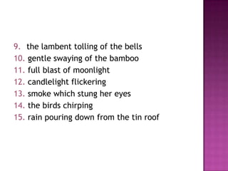 9. the lambent tolling of the bells
10. gentle swaying of the bamboo
11. full blast of moonlight
12. candlelight flickering
13. smoke which stung her eyes
14. the birds chirping
15. rain pouring down from the tin roof

 