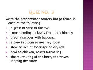 Write the predominant sensory image found in
each of the following.
1. a grain of sand in the eye
2. smoke curling up lazily from the chimney
3. green mangoes with bagoong
4. a tree in bloom so near my room
5. slow crunch of footsteps on dry soil
6. broiled chicken, roasts a-roasting
7. the murmuring of the bees, the waves
lapping the shore

 