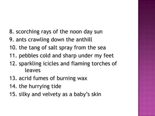 8. scorching rays of the noon day sun
9. ants crawling down the anthill
10. the tang of salt spray from the sea
11. pebbles cold and sharp under my feet
12. sparkling icicles and flaming torches of
leaves
13. acrid fumes of burning wax
14. the hurrying tide
15. silky and velvety as a baby’s skin

 