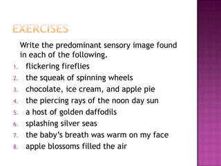 Write the predominant sensory image found
in each of the following.
1. flickering fireflies
2. the squeak of spinning wheels
3. chocolate, ice cream, and apple pie
4. the piercing rays of the noon day sun
5. a host of golden daffodils
6. splashing silver seas
7. the baby’s breath was warm on my face
8. apple blossoms filled the air

 