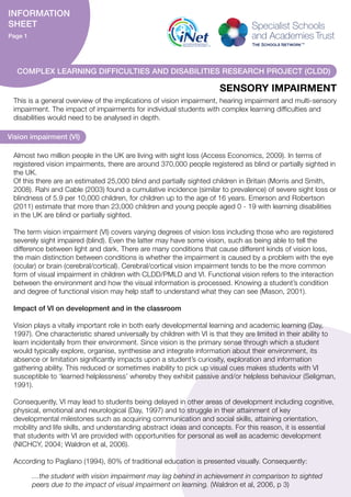 This is a general overview of the implications of vision impairment, hearing impairment and multi-sensory
impairment. The impact of impairments for individual students with complex learning difficulties and
disabilities would need to be analysed in depth.
Vision impairment (VI)
…the student with vision impairment may lag behind in achievement in comparison to sighted
peers due to the impact of visual impairment on learning. (Waldron et al, 2006, p 3)
Almost two million people in the UK are living with sight loss (Access Economics, 2009). In terms of
registered vision impairments, there are around 370,000 people registered as blind or partially sighted in
the UK.
Of this there are an estimated 25,000 blind and partially sighted children in Britain (Morris and Smith,
2008). Rahi and Cable (2003) found a cumulative incidence (similar to prevalence) of severe sight loss or
blindness of 5.9 per 10,000 children, for children up to the age of 16 years. Emerson and Robertson
(2011) estimate that more than 23,000 children and young people aged 0 - 19 with learning disabilities
in the UK are blind or partially sighted.
The term vision impairment (VI) covers varying degrees of vision loss including those who are registered
severely sight impaired (blind). Even the latter may have some vision, such as being able to tell the
difference between light and dark. There are many conditions that cause different kinds of vision loss,
the main distinction between conditions is whether the impairment is caused by a problem with the eye
(ocular) or brain (cerebral/cortical). Cerebral/cortical vision impairment tends to be the more common
form of visual impairment in children with CLDD/PMLD and VI. Functional vision refers to the interaction
between the environment and how the visual information is processed. Knowing a student’s condition
and degree of functional vision may help staff to understand what they can see (Mason, 2001).
Impact of VI on development and in the classroom
Vision plays a vitally important role in both early developmental learning and academic learning (Day,
1997). One characteristic shared universally by children with VI is that they are limited in their ability to
learn incidentally from their environment. Since vision is the primary sense through which a student
would typically explore, organise, synthesise and integrate information about their environment, its
absence or limitation significantly impacts upon a student’s curiosity, exploration and information
gathering ability. This reduced or sometimes inability to pick up visual cues makes students with VI
susceptible to ‘learned helplessness’ whereby they exhibit passive and/or helpless behaviour (Seligman,
1991).
Consequently, VI may lead to students being delayed in other areas of development including cognitive,
physical, emotional and neurological (Day, 1997) and to struggle in their attainment of key
developmental milestones such as acquiring communication and social skills, attaining orientation,
mobility and life skills, and understanding abstract ideas and concepts. For this reason, it is essential
that students with VI are provided with opportunities for personal as well as academic development
(NICHCY, 2004; Waldron et al, 2006).
According to Pagliano (1994), 80% of traditional education is presented visually. Consequently:
SENSORY IMPAIRMENT
INFORMATION
SHEET
Page 1
COMPLEX LEARNING DIFFICULTIES AND DISABILITIES RESEARCH PROJECT (CLDD)
 