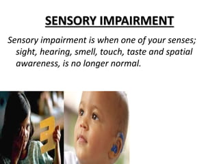 SENSORY IMPAIRMENT
Sensory impairment is when one of your senses;
sight, hearing, smell, touch, taste and spatial
awareness, is no longer normal.
 