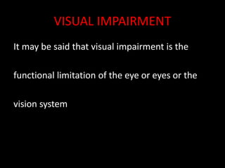 VISUAL IMPAIRMENT
It may be said that visual impairment is the
functional limitation of the eye or eyes or the
vision system.
 