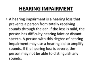 HEARING IMPAIRMENT
• A hearing impairment is a hearing loss that
prevents a person from totally receiving
sounds through the ear. If the loss is mild, the
person has difficulty hearing faint or distant
speech. A person with this degree of hearing
impairment may use a hearing aid to amplify
sounds. If the hearing loss is severe, the
person may not be able to distinguish any
sounds.
 