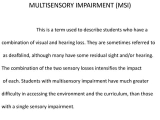 MULTISENSORY IMPAIRMENT (MSI)
This is a term used to describe students who have a
combination of visual and hearing loss. They are sometimes referred to
as deafblind, although many have some residual sight and/or hearing.
The combination of the two sensory losses intensifies the impact
of each. Students with multisensory impairment have much greater
difficulty in accessing the environment and the curriculum, than those
with a single sensory impairment.
 