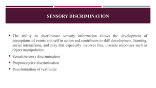 SENSORY DISCRIMINATION
 The ability to discriminate sensory information allows the development of
perceptions of events and self in action and contributes to skill development, learning,
social interactions, and play that especially involves fine, discrete responses such as
object manipulation.
 Somatosensory discrimination
 Proprioceptive discrimination
 Discrimination of vestibular.
 