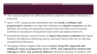  One common approach to addressing sensory symptoms in children with autism is
using ASI.
 Ayres (1972 ) proposed that information from the tactile, vestibular, and
proprioceptive systems were important substrates for adaptive responses and that
difﬁculty processing and integrating sensations from the body and environment
contribute to disrupted or disorganized motor skills and adaptive behaviors.
 Occupational therapy using SI focuses on improving sensory symptoms that impact
behavior and addresses underlying sensory and motor factors that may be affecting
occupational performance.
 Emerging evidence suggests that using a sensory integrative approach and
abiding by tenets as proposed by Ayres ( 1979) and explicated by Parham and
colleagues ( 2011) may positively inﬂuence functional outcomes of children with
 