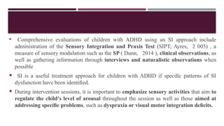  Comprehensive evaluations of children with ADHD using an SI approach include
administration of the Sensory Integration and Praxis Test (SIPT; Ayres, 2 005) , a
measure of sensory modulation such as the SP ( Dunn, 2014 ), clinical observations, as
well as gathering information through interviews and naturalistic observations when
possible
 SI is a useful treatment approach for children with ADHD if speciﬁc patterns of SI
dysfunction have been identiﬁed.
 During intervention sessions, it is important to emphasize sensory activities that aim to
regulate the child’s level of arousal throughout the session as well as those aimed at
addressing speciﬁc problems, such as dyspraxia or visual motor integration deﬁcits.
 