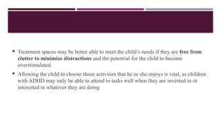  Treatment spaces may be better able to meet the child’s needs if they are free from
clutter to minimize distractions and the potential for the child to become
overstimulated.
 Allowing the child to choose those activities that he or she enjoys is vital, as children
with ADHD may only be able to attend to tasks well when they are invested in or
interested in whatever they are doing
 