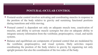 POSTURAL-OCULAR CONTROL
 Postural-ocular control involves activating and coordinating muscles in response to
the position of the body relative to gravity and sustaining functional positions
during transitions and while moving.
 Postural control is dependent not only on adequate muscle tone, coactivation of
muscles, and ability to activate muscle synergies but also on adequate ability to
integrate sensory information from the vestibular, proprioceptive, visual, and tactile
systems.
 Balance and equilibrium are components of postural control that are modulated by
the vestibular, proprioceptive, and visual systems. Daily activities require
coordinating the position of the body relative to gravity by organizing not only
upright postures but also the coordination of the two sides of the body.
 