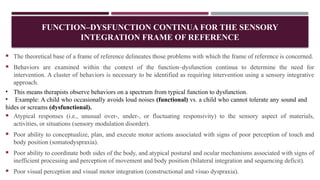 FUNCTION–DYSFUNCTION CONTINUA FOR THE SENSORY
INTEGRATION FRAME OF REFERENCE
 The theoretical base of a frame of reference delineates those problems with which the frame of reference is concerned.
 Behaviors are examined within the context of the function–dysfunction continua to determine the need for
intervention. A cluster of behaviors is necessary to be identified as requiring intervention using a sensory integrative
approach.
• This means therapists observe behaviors on a spectrum from typical function to dysfunction.
• Example: A child who occasionally avoids loud noises (functional) vs. a child who cannot tolerate any sound and
hides or screams (dysfunctional).
 Atypical responses (i.e., unusual over-, under-, or fluctuating responsivity) to the sensory aspect of materials,
activities, or situations (sensory modulation disorder).
 Poor ability to conceptualize, plan, and execute motor actions associated with signs of poor perception of touch and
body position (somatodyspraxia).
 Poor ability to coordinate both sides of the body, and atypical postural and ocular mechanisms associated with signs of
inefficient processing and perception of movement and body position (bilateral integration and sequencing deficit).
 Poor visual perception and visual motor integration (constructional and visuo dyspraxia).
 