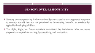 SENSORY OVER-RESPONSIVITY
 Sensory over-responsivity is characterized by an excessive or exaggerated response
to sensory stimuli that are not perceived as threatening, harmful, or noxious by
typically developing children.
 The fight, flight, or freeze reactions manifested by individuals who are over-
responsive can produce anxiety, hyperactivity, and inattention.
 