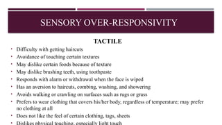 TACTILE
• Difficulty with getting haircuts
• Avoidance of touching certain textures
• May dislike certain foods because of texture
• May dislike brushing teeth, using toothpaste
• Responds with alarm or withdrawal when the face is wiped
• Has an aversion to haircuts, combing, washing, and showering
• Avoids walking or crawling on surfaces such as rugs or grass
• Prefers to wear clothing that covers his/her body, regardless of temperature; may prefer
no clothing at all
• Does not like the feel of certain clothing, tags, sheets
•
SENSORY OVER-RESPONSIVITY
 