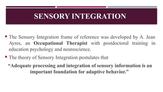 SENSORY INTEGRATION
 The Sensory Integration frame of reference was developed by A. Jean
Ayres, an Occupational Therapist with postdoctoral training in
education psychology and neuroscience.
 The theory of Sensory Integration postulates that
“Adequate processing and integration of sensory information is an
important foundation for adaptive behavior.”
 