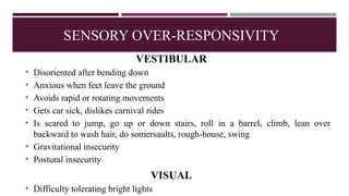 VESTIBULAR
• Disoriented after bending down
• Anxious when feet leave the ground
• Avoids rapid or rotating movements
• Gets car sick, dislikes carnival rides
• Is scared to jump, go up or down stairs, roll in a barrel, climb, lean over
backward to wash hair, do somersaults, rough-house, swing
• Gravitational insecurity
• Postural insecurity
VISUAL
• Difficulty tolerating bright lights
SENSORY OVER-RESPONSIVITY
 