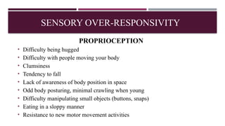 PROPRIOCEPTION
• Difficulty being hugged
• Difficulty with people moving your body
• Clumsiness
• Tendency to fall
• Lack of awareness of body position in space
• Odd body posturing, minimal crawling when young
• Difficulty manipulating small objects (buttons, snaps)
• Eating in a sloppy manner
• Resistance to new motor movement activities
SENSORY OVER-RESPONSIVITY
 