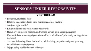 VESTIBULAR
• Is clumsy, stumbles, falls
• Bilateral integration, lacks hand dominance, cross midline
• confuses right and left
• Reverses letters and reads words backwards
• Has delays in speech, reading, and writing as well as in visual perception
• Can not follow a moving object, draw a line, read a line of print easily, or copy from
the board
• Has trouble holding his or her head up while sitting; may tire easily not get dizzy,
loves fast-moving equipment
• Enjoys being upside down or sideways
SENSORY UNDER-RESPONSIVITY
 