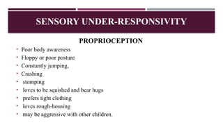 PROPRIOCEPTION
• Poor body awareness
• Floppy or poor posture
• Constantly jumping,
• Crashing
• stomping
• loves to be squished and bear hugs
• prefers tight clothing
• loves rough-housing
• may be aggressive with other children.
SENSORY UNDER-RESPONSIVITY
 