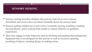 SENSORY SEEKING
 Sensory seeking describes children who actively look for or crave sensory
stimulation and seem to have an almost insatiable desire for sensory input.
 Sensory seeking children are overly active, constantly moving, touching, watching
moving objects, and/or seeking loud sounds or intense olfactory or gustatory
experiences.
 They may engage in risky behaviors such as climbing and jumping from playground
equipment that is not designed for this activity as well as excessive spinning,
mouthing of objects, touching things, or making noises.
 