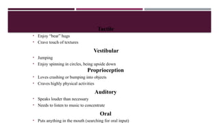 Tactile
• Enjoy “bear” hugs
• Crave touch of textures
Vestibular
• Jumping
• Enjoy spinning in circles, being upside down
Proprioception
• Loves crashing or bumping into objects
• Craves highly physical activities
Auditory
• Speaks louder than necessary
• Needs to listen to music to concentrate
Oral
• Puts anything in the mouth (searching for oral input)
 