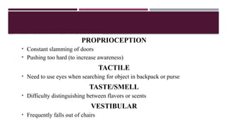 SENSORY DISCRIMINATION DISORDER
PROPRIOCEPTION
• Constant slamming of doors
• Pushing too hard (to increase awareness)
TACTILE
• Need to use eyes when searching for object in backpack or purse
TASTE/SMELL
• Difficulty distinguishing between flavors or scents
VESTIBULAR
• Frequently falls out of chairs
 