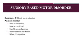 SENSORY BASED MOTOR DISORDER
Dyspraxia - Difficulty motor planning
Postural disorder
• Poor co-contraction
• Muscle tone (Low)
• Equilibrium and posture
• Immature reflexive abilities
• Bilateral Integration
 