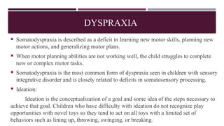 DYSPRAXIA
 Somatodyspraxia is described as a deficit in learning new motor skills, planning new
motor actions, and generalizing motor plans.
 When motor planning abilities are not working well, the child struggles to complete
new or complex motor tasks.
 Somatodyspraxia is the most common form of dyspraxia seen in children with sensory
integrative disorder and is closely related to deficits in somatosensory processing.
 Ideation:
Ideation is the conceptualization of a goal and some idea of the steps necessary to
achieve that goal. Children who have difficulty with ideation do not recognize play
opportunities with novel toys so they tend to act on all toys with a limited set of
behaviors such as lining up, throwing, swinging, or breaking.
 