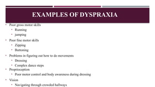 • Poor gross motor skills
• Running
• jumping
• Poor fine motor skills
• Zipping
• Buttoning
• Problems in figuring out how to do movements
• Dressing
• Complex dance steps
• Proprioception
• Poor motor control and body awareness during dressing
• Vision
• Navigating through crowded hallways
EXAMPLES OF DYSPRAXIA
 