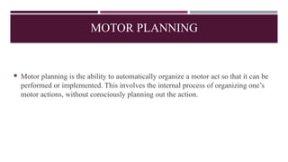 MOTOR PLANNING
 Motor planning is the ability to automatically organize a motor act so that it can be
performed or implemented. This involves the internal process of organizing one’s
motor actions, without consciously planning out the action.
 