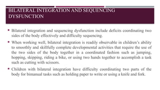 BILATERAL INTEGRATION AND SEQUENCING
DYSFUNCTION
 Bilateral integration and sequencing dysfunction include deficits coordinating two
sides of the body effectively and difficulty sequencing.
 When working well, bilateral integration is readily observable in children’s ability
to smoothly and skillfully complete developmental activities that require the use of
the two sides of the body together in a coordinated fashion such as jumping,
hopping, skipping, riding a bike, or using two hands together to accomplish a task
such as cutting with scissors.
 Children with bilateral integration have difficulty coordinating two parts of the
body for bimanual tasks such as holding paper to write or using a knife and fork.
 