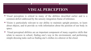 VISUAL PERCEPTION
 Visual perception is critical to many of the abilities described earlier and is a
common deficit addressed by the sensory integration frame of reference.
 Vision is particularly relevant to our ability to maintain upright postures, to learn
about objects, and to provide us with information about the position of our body in
space.
 Visual perceptual abilities are an important component of many cognitive skills that
relate to success in school, finding one’s way in the environment, and performing
simple dressing tasks such as finding one’s clothes in a drawer or the closet
 