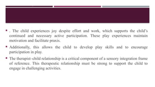 CONT,.
 . The child experiences joy despite effort and work, which supports the child’s
continued and necessary active participation. These play experiences maintain
motivation and facilitate praxis.
 Additionally, this allows the child to develop play skills and to encourage
participation in play.
 The therapist–child relationship is a critical component of a sensory integration frame
of reference. This therapeutic relationship must be strong to support the child to
engage in challenging activities.
 