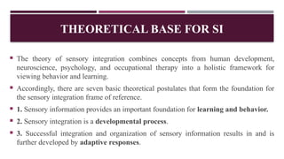 THEORETICAL BASE FOR SI
 The theory of sensory integration combines concepts from human development,
neuroscience, psychology, and occupational therapy into a holistic framework for
viewing behavior and learning.
 Accordingly, there are seven basic theoretical postulates that form the foundation for
the sensory integration frame of reference.
 1. Sensory information provides an important foundation for learning and behavior.
 2. Sensory integration is a developmental process.
 3. Successful integration and organization of sensory information results in and is
further developed by adaptive responses.
 