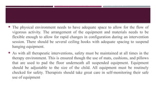 THE PHYSICAL ENVIRONMENT OF INTERVENTION
 The physical environment needs to have adequate space to allow for the flow of
vigorous activity. The arrangement of the equipment and materials needs to be
flexible enough to allow for rapid changes in configuration during an intervention
session. There should be several ceiling hooks with adequate spacing to suspend
hanging equipment.
 As with all therapeutic interventions, safety must be maintained at all times in the
therapy environment. This is ensured though the use of mats, cushions, and pillows
that are used to pad the floor underneath all suspended equipment. Equipment
should be adjustable to the size of the child. All equipment must be routinely
checked for safety. Therapists should take great care in self-monitoring their safe
use of equipment
 