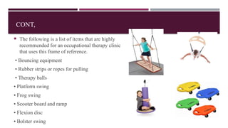 CONT,
 The following is a list of items that are highly
recommended for an occupational therapy clinic
that uses this frame of reference.
• Bouncing equipment
• Rubber strips or ropes for pulling
• Therapy balls
• Platform swing
• Frog swing
• Scooter board and ramp
• Flexion disc
• Bolster swing
 