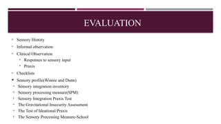 EVALUATION
• Sensory History
• Informal observation
• Clinical Observation
• Responses to sensory input
• Praxis
• Checklists
 Sensory profile(Winnie and Dunn)
• Sensory integration inventory
• Sensory processing measure(SPM)
• Sensory Integration Praxis Test
• The Gravitational Insecurity Assessment
• The Test of Ideational Praxis
• The Sensory Processing Measure-School
 