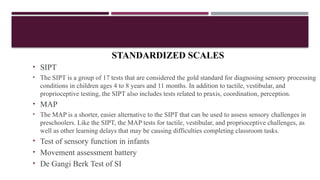 STANDARDIZED SCALES
• SIPT
• The SIPT is a group of 17 tests that are considered the gold standard for diagnosing sensory processing
conditions in children ages 4 to 8 years and 11 months. In addition to tactile, vestibular, and
proprioceptive testing, the SIPT also includes tests related to praxis, coordination, perception.
• MAP
• The MAP is a shorter, easier alternative to the SIPT that can be used to assess sensory challenges in
preschoolers. Like the SIPT, the MAP tests for tactile, vestibular, and proprioceptive challenges, as
well as other learning delays that may be causing difficulties completing classroom tasks.
• Test of sensory function in infants
• Movement assessment battery
• De Gangi Berk Test of SI
 