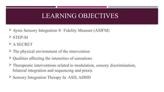 LEARNING OBJECTIVES
 Ayres Sensory Integration ® Fidelity Measure (ASIFM)
 STEP-SI
 A SECRET
 The physical environment of the intervention
 Qualities affecting the intensities of sensations
 Therapeutic interventions related to modulation, sensory discrimination,
bilateral integration and sequencing and praxis
 Sensory Integration Therapy In ASD, ADHD
 