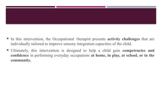  In this intervention, the Occupational Therapist presents activity challenges that are
individually tailored to improve sensory integration capacities of the child.
 Ultimately, this intervention is designed to help a child gain competencies and
conﬁdence in performing everyday occupations at home, in play, at school, or in the
community.
 