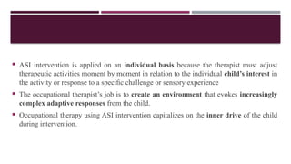  ASI intervention is applied on an individual basis because the therapist must adjust
therapeutic activities moment by moment in relation to the individual child’s interest in
the activity or response to a speciﬁc challenge or sensory experience
 The occupational therapist’s job is to create an environment that evokes increasingly
complex adaptive responses from the child.
 Occupational therapy using ASI intervention capitalizes on the inner drive of the child
during intervention.
 