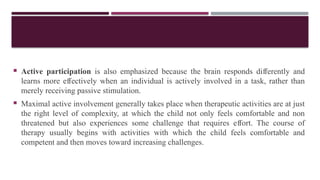  Active participation is also emphasized because the brain responds di erently and
ﬀ
learns more e ectively when an individual is actively involved in a task, rather than
ﬀ
merely receiving passive stimulation.
 Maximal active involvement generally takes place when therapeutic activities are at just
the right level of complexity, at which the child not only feels comfortable and non
threatened but also experiences some challenge that requires e ort. The course of
ﬀ
therapy usually begins with activities with which the child feels comfortable and
competent and then moves toward increasing challenges.
 