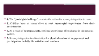  4. The ‘‘just right challenge’’ provides the milieu for sensory integration to occur.
 5. Children have an innate drive to seek meaningful experiences from their
environment.
 6. As a result of neuroplasticity, enriched experiences effect change in the nervous
system.
 7. Sensory integration is a foundation for physical and social engagement and
participation in daily life activities and routines.
 