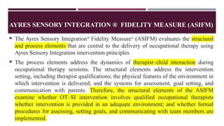 AYRES SENSORY INTEGRATION ® FIDELITY MEASURE (ASIFM)
 The Ayres Sensory Integration®
Fidelity Measure©
(ASIFM) evaluates the structural
and process elements that are central to the delivery of occupational therapy using
Ayres Sensory Integration intervention principles
 The process elements address the dynamics of therapist–child interaction during
occupational therapy sessions. The structural elements address the intervention
setting, including therapist qualifications; the physical features of the environment in
which intervention is delivered; and the systems for assessment, goal setting, and
communication with parents. Therefore, the structural elements of the ASIFM
examine whether OT–SI intervention involves qualified occupational therapists
whether intervention is provided in an adequate environment; and whether formal
procedures for assessing, setting goals, and communicating with team members are
implemented.
 