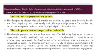 Parham and colleagues identified the key elements of ASI intervention, that is process elements of ASIFM.
10 PROCESS ELEMENTS / Intervention Principles of ASIFM
1. Therapist ensures physical safety of child.
 The therapist anticipates physical hazards and attempts to ensure that the child is safe,
and feels physically and emotionally safe, through manipulation of protective and
therapeutic equipment or the therapist ’ s physical proximity and actions.
2. Therapist presents sensory opportunities to the child.
 The therapist presents the child with at least two of the following three types of sensory
opportunities: tactile, vestibular, and proprioceptive; the therapist ’ s intent is to use
sensory input to support the development of self-regulation, sensory awareness, or
movement in space. The therapist may provide a variety of sensory opportunities with
varying intensities, qualities, speed, and duration to improve perception, challenge
postural control or praxis, or to attain an adequate arousal state for sustained engagement
 