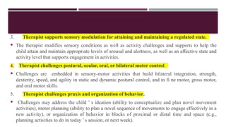 3. Therapist supports sensory modulation for attaining and maintaining a regulated state.
 The therapist modifies sensory conditions as well as activity challenges and supports to help the
child attain and maintain appropriate levels of arousal and alertness, as well as an affective state and
activity level that supports engagement in activities.
4. Therapist challenges postural, ocular, oral, or bilateral motor control.
 Challenges are embedded in sensory-motor activities that build bilateral integration, strength,
dexterity, speed, and agility in static and dynamic postural control, and in fi ne motor, gross motor,
and oral motor skills.
5. Therapist challenges praxis and organization of behavior.
 Challenges may address the child ’ s ideation (ability to conceptualize and plan novel movement
activities), motor planning (ability to plan a novel sequence of movements to engage effectively in a
new activity), or organization of behavior in blocks of proximal or distal time and space (e.g.,
planning activities to do in today ’ s session, or next week).
 